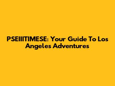 PSEIIITIMESE: Your Guide To Los Angeles Adventures