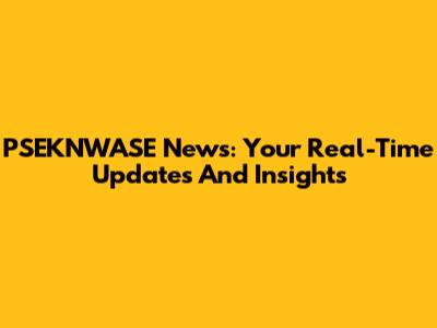PSEKNWASE News: Your Real-Time Updates And Insights