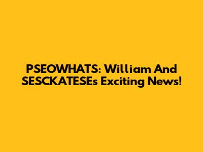 PSEOWHATS: William And SESCKATESE's Exciting News!
