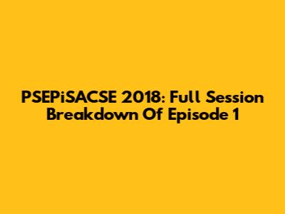 PSEPiSACSE 2018: Full Session Breakdown Of Episode 1