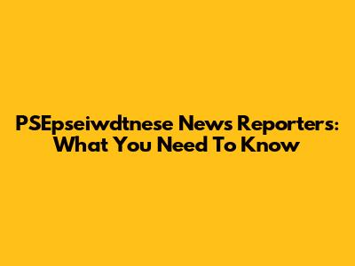 PSEpseiwdtnese News Reporters: What You Need To Know