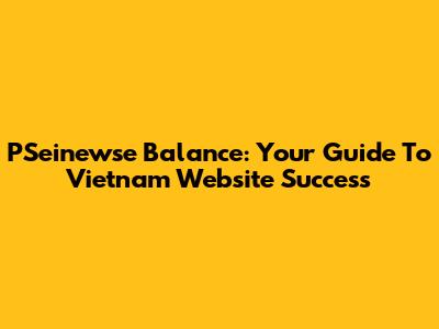 PSeinewse Balance: Your Guide To Vietnam Website Success