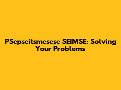 PSepseitsmesese SEIMSE: Solving Your Problems