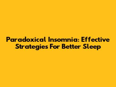 Paradoxical Insomnia: Effective Strategies For Better Sleep
