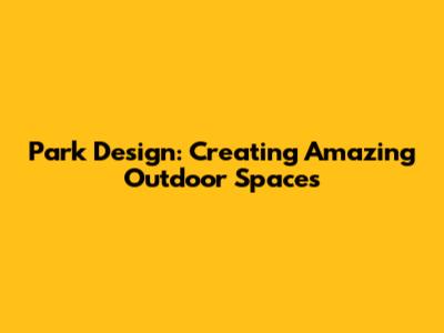 Park Design: Creating Amazing Outdoor Spaces