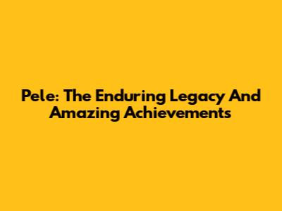 Pele: The Enduring Legacy And Amazing Achievements