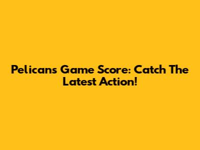 Pelicans Game Score: Catch The Latest Action!