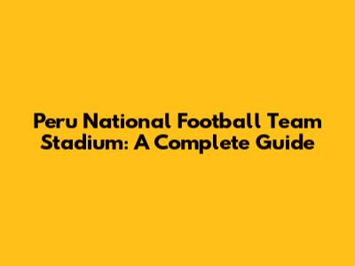 Peru National Football Team Stadium: A Complete Guide