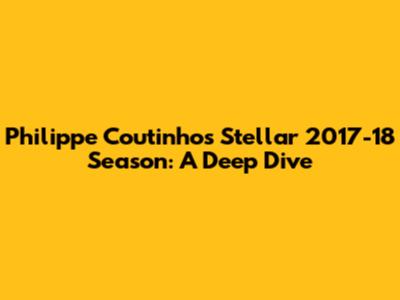 Philippe Coutinho's Stellar 2017-18 Season: A Deep Dive