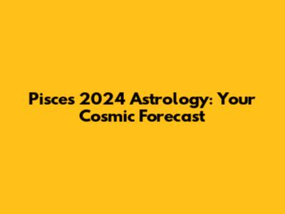 Pisces 2024 Astrology: Your Cosmic Forecast