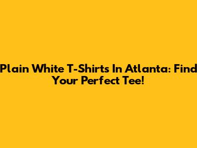 Plain White T-Shirts In Atlanta: Find Your Perfect Tee!