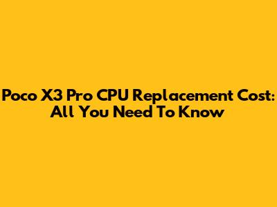 Poco X3 Pro CPU Replacement Cost: All You Need To Know