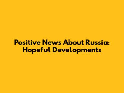 Positive News About Russia: Hopeful Developments