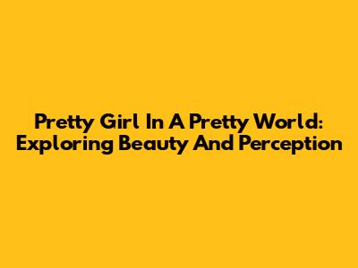 Pretty Girl In A Pretty World: Exploring Beauty And Perception