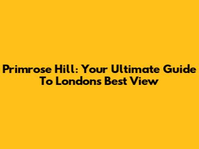 Primrose Hill: Your Ultimate Guide To London's Best View