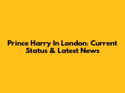 Prince Harry In London: Current Status & Latest News
