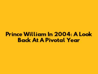 Prince William In 2004: A Look Back At A Pivotal Year