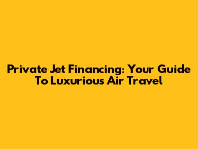 Private Jet Financing: Your Guide To Luxurious Air Travel