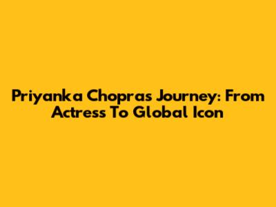 Priyanka Chopra's Journey: From Actress To Global Icon