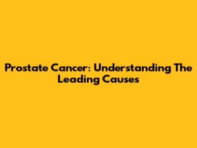 Prostate Cancer: Understanding The Leading Causes