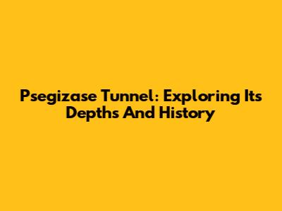 Psegizase Tunnel: Exploring Its Depths And History