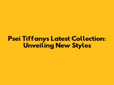 Psei Tiffany's Latest Collection: Unveiling New Styles