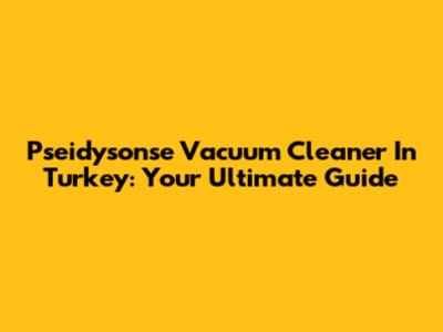 Pseidysonse Vacuum Cleaner In Turkey: Your Ultimate Guide