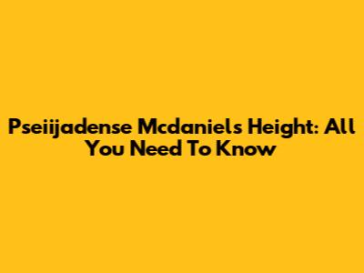 Pseiijadense Mcdaniels Height: All You Need To Know