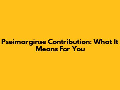 Pseimarginse Contribution: What It Means For You