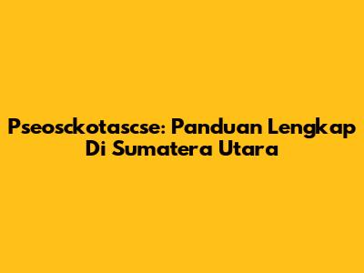 Pseosckotascse: Panduan Lengkap Di Sumatera Utara