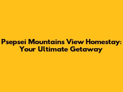 Psepsei Mountains View Homestay: Your Ultimate Getaway