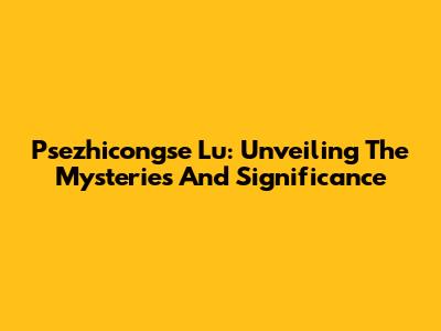 Psezhicongse Lu: Unveiling The Mysteries And Significance