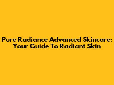 Pure Radiance Advanced Skincare: Your Guide To Radiant Skin