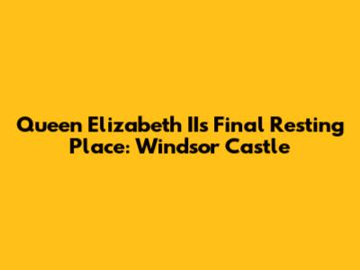 Queen Elizabeth II's Final Resting Place: Windsor Castle
