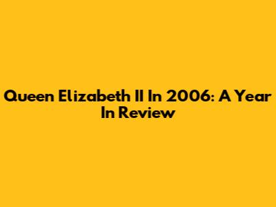 Queen Elizabeth II In 2006: A Year In Review