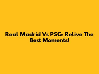 Real Madrid Vs PSG: Relive The Best Moments!