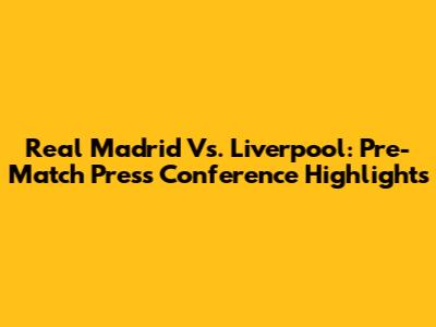 Real Madrid Vs. Liverpool: Pre-Match Press Conference Highlights