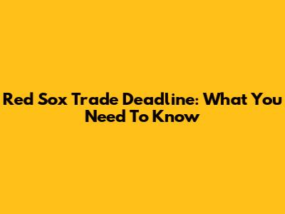 Red Sox Trade Deadline: What You Need To Know