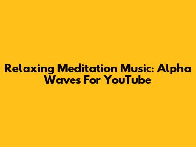 Relaxing Meditation Music: Alpha Waves For YouTube