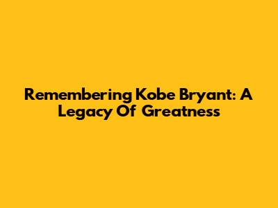 Remembering Kobe Bryant: A Legacy Of Greatness