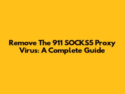 Remove The 911 SOCKS5 Proxy Virus: A Complete Guide