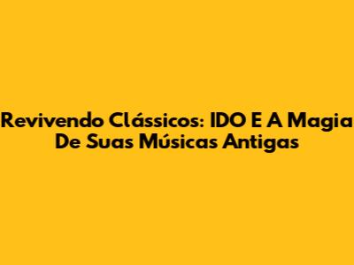 Revivendo Clássicos: IDO E A Magia De Suas Músicas Antigas