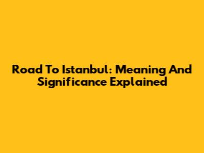 Road To Istanbul: Meaning And Significance Explained