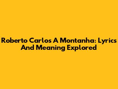 Roberto Carlos A Montanha: Lyrics And Meaning Explored
