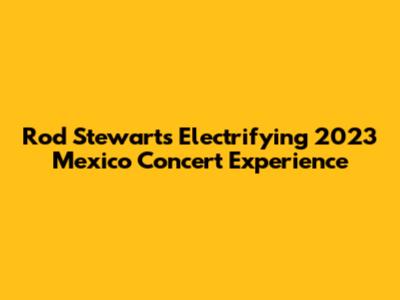 Rod Stewart's Electrifying 2023 Mexico Concert Experience