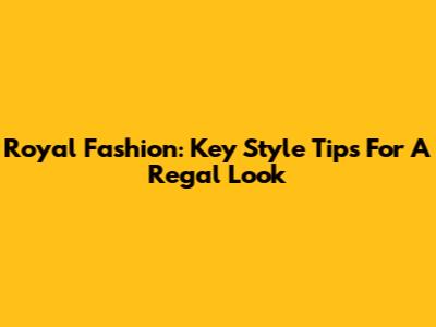 Royal Fashion: Key Style Tips For A Regal Look