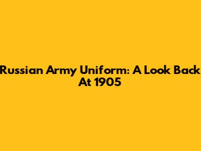 Russian Army Uniform: A Look Back At 1905