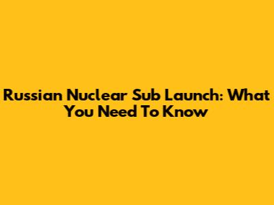Russian Nuclear Sub Launch: What You Need To Know