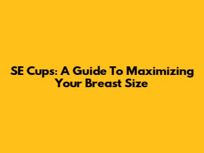 SE Cups: A Guide To Maximizing Your Breast Size