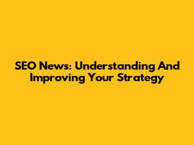 SEO News: Understanding And Improving Your Strategy